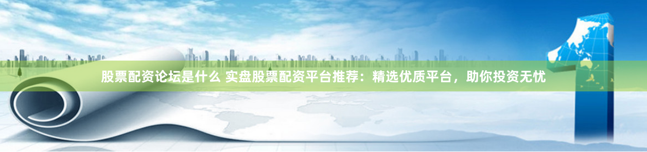 股票配资论坛是什么 实盘股票配资平台推荐：精选优质平台，助你投资无忧