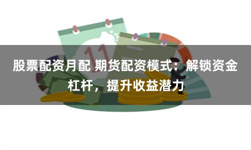 股票配资月配 期货配资模式：解锁资金杠杆，提升收益潜力
