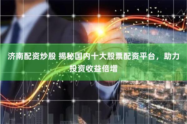 济南配资炒股 揭秘国内十大股票配资平台，助力投资收益倍增