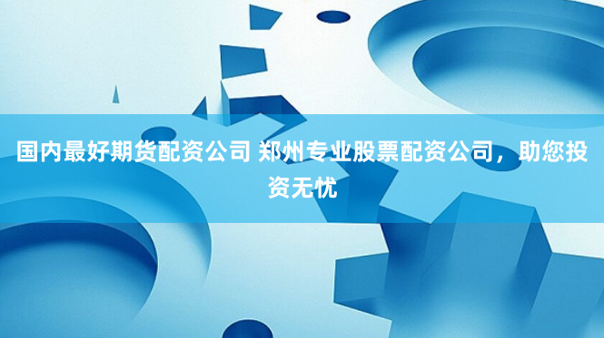 国内最好期货配资公司 郑州专业股票配资公司，助您投资无忧