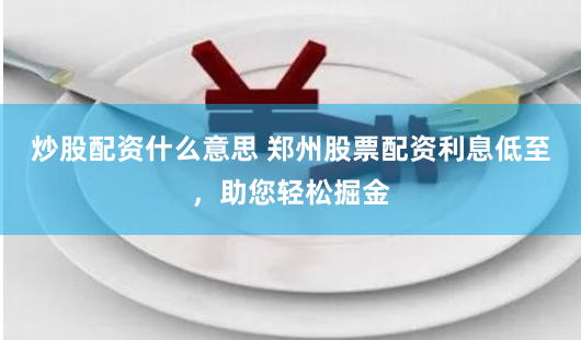 炒股配资什么意思 郑州股票配资利息低至，助您轻松掘金