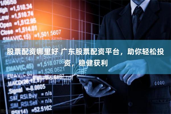 股票配资哪里好 广东股票配资平台，助你轻松投资，稳健获利
