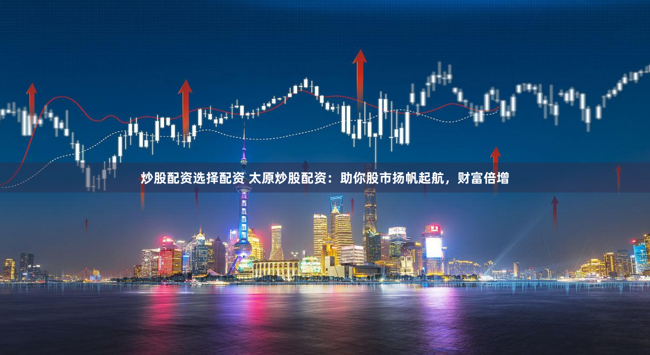 炒股配资选择配资 太原炒股配资：助你股市扬帆起航，财富倍增