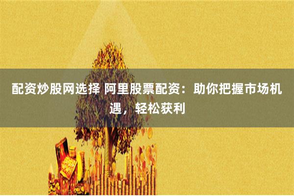 配资炒股网选择 阿里股票配资：助你把握市场机遇，轻松获利