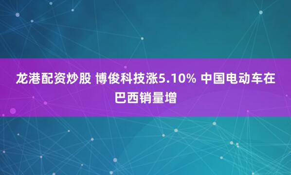 龙港配资炒股 博俊科技涨5.10% 中国电动车在巴西销量增