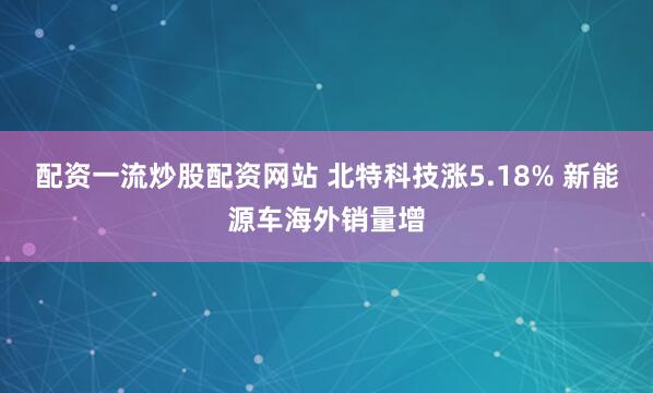 配资一流炒股配资网站 北特科技涨5.18% 新能源车海外销量增