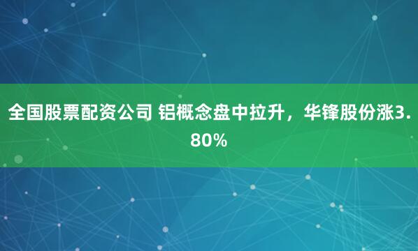 全国股票配资公司 铝概念盘中拉升，华锋股份涨3.80%