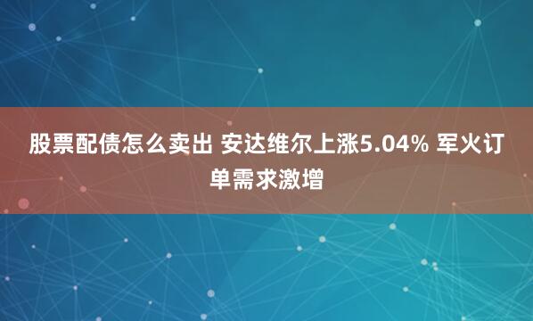 股票配债怎么卖出 安达维尔上涨5.04% 军火订单需求激增