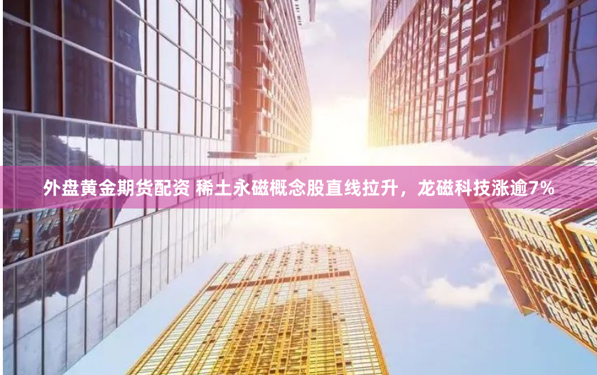 外盘黄金期货配资 稀土永磁概念股直线拉升，龙磁科技涨逾7%