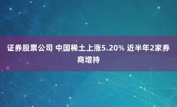 证券股票公司 中国稀土上涨5.20% 近半年2家券商增持