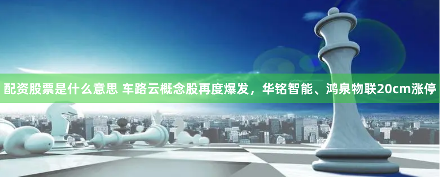 配资股票是什么意思 车路云概念股再度爆发，华铭智能、鸿泉物联20cm涨停