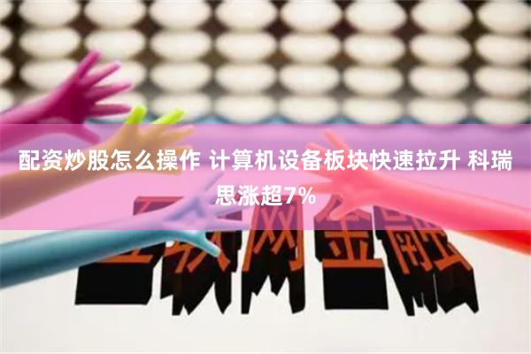 配资炒股怎么操作 计算机设备板块快速拉升 科瑞思涨超7%