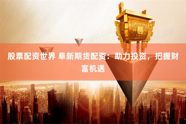 股票配资世界 阜新期货配资：助力投资，把握财富机遇