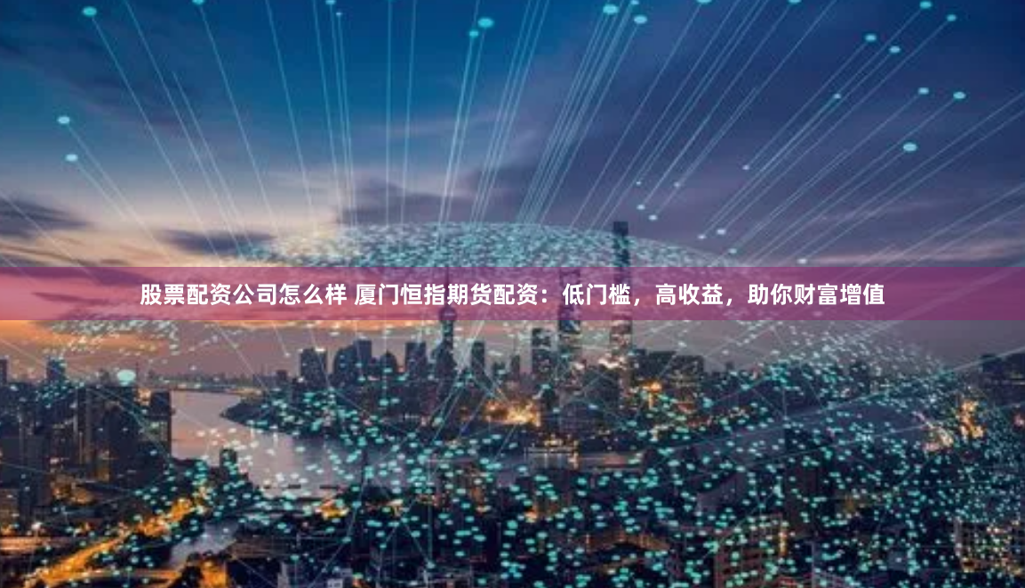 股票配资公司怎么样 厦门恒指期货配资：低门槛，高收益，助你财富增值