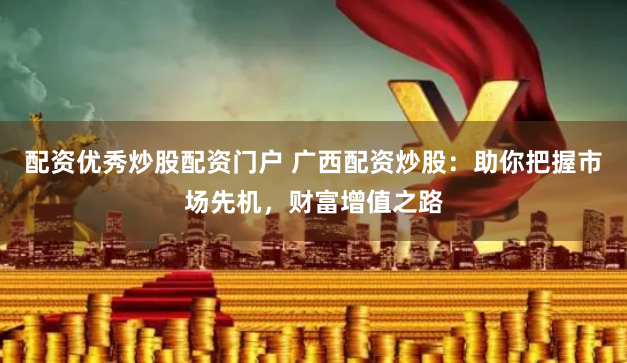 配资优秀炒股配资门户 广西配资炒股：助你把握市场先机，财富增值之路
