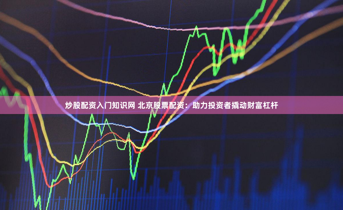 炒股配资入门知识网 北京股票配资：助力投资者撬动财富杠杆