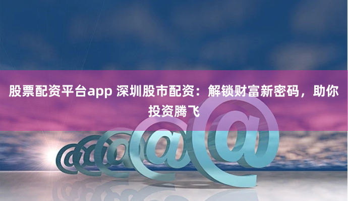 股票配资平台app 深圳股市配资：解锁财富新密码，助你投资腾飞