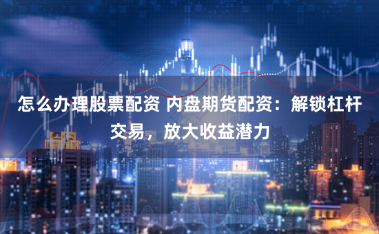 怎么办理股票配资 内盘期货配资：解锁杠杆交易，放大收益潜力