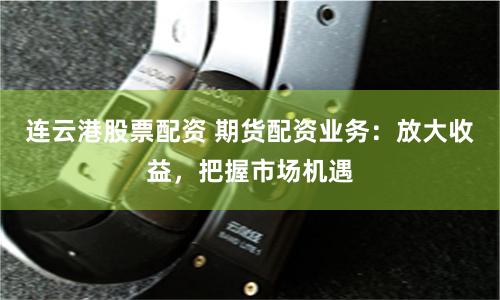 连云港股票配资 期货配资业务:放大收益,把握市场机遇