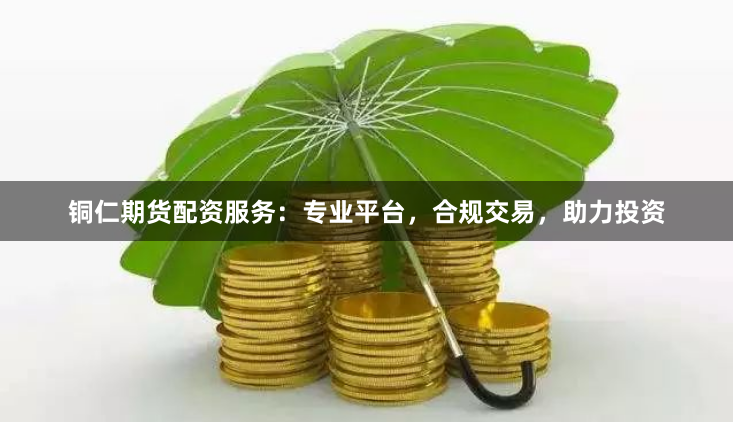 铜仁期货配资服务：专业平台，合规交易，助力投资